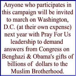 Anyone who participates in this campaign will be invited to march on Washington, D.C. (at their own expense) next year with Pray For Us leadership to demand  answers from Congress on  Benghazi & Obama's gifts of billions of  dollars to the Muslim Brotherhood.